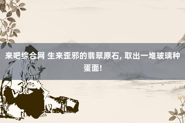 来吧综合网 生来歪邪的翡翠原石， 取出一堆玻璃种蛋面!