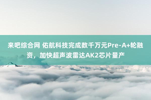 来吧综合网 佑航科技完成数千万元Pre-A+轮融资，加快超声波雷达AK2芯片量产