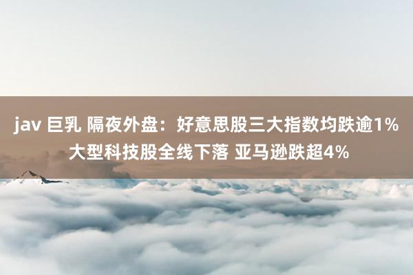 jav 巨乳 隔夜外盘：好意思股三大指数均跌逾1% 大型科技股全线下落 亚马逊跌超4%