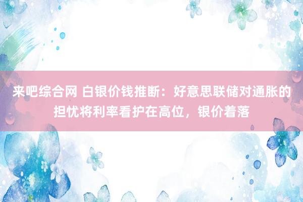 来吧综合网 白银价钱推断：好意思联储对通胀的担忧将利率看护在高位，银价着落