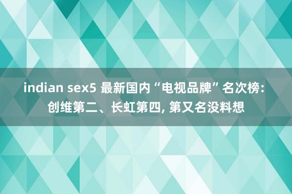 indian sex5 最新国内“电视品牌”名次榜: 创维第二、长虹第四， 第又名没料想