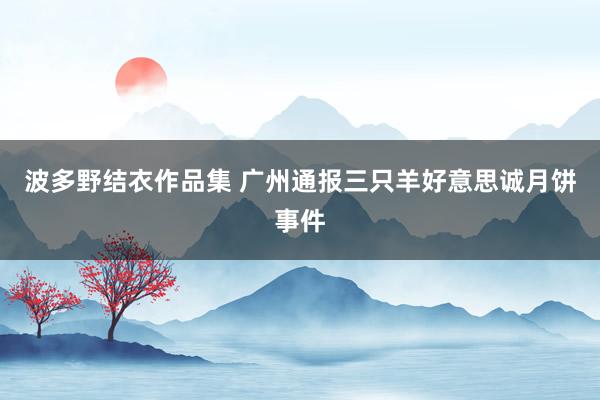 波多野结衣作品集 广州通报三只羊好意思诚月饼事件