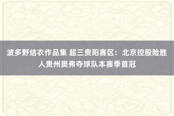 波多野结衣作品集 超三贵阳赛区：北京控股险胜人贵州奥弗夺球队本赛季首冠