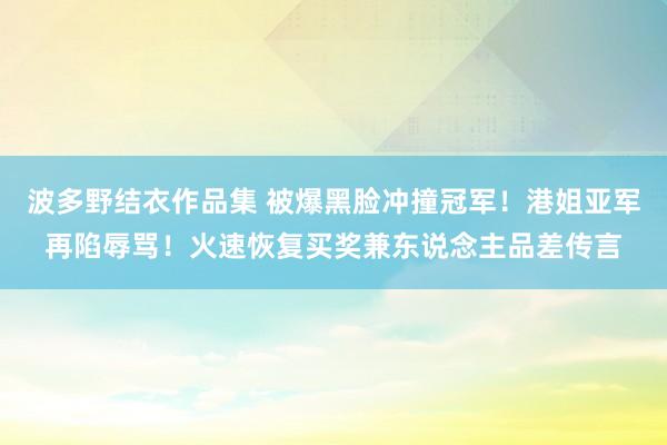 波多野结衣作品集 被爆黑脸冲撞冠军！港姐亚军再陷辱骂！火速恢复买奖兼东说念主品差传言