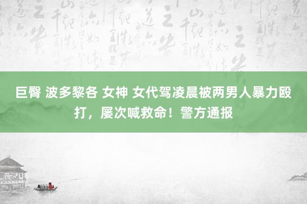 巨臀 波多黎各 女神 女代驾凌晨被两男人暴力殴打，屡次喊救命！警方通报