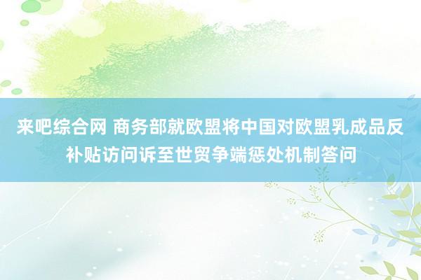 来吧综合网 商务部就欧盟将中国对欧盟乳成品反补贴访问诉至世贸争端惩处机制答问