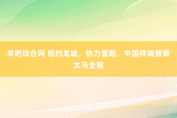 来吧综合网 相约龙城，协力晋跑，中国祥瑞督察太马全程