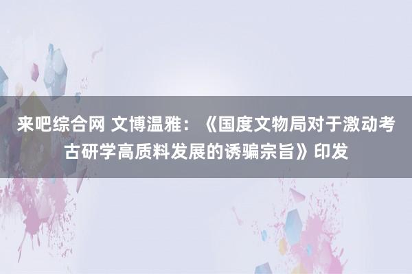 来吧综合网 文博温雅：《国度文物局对于激动考古研学高质料发展的诱骗宗旨》印发