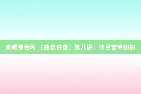 来吧综合网 〔曲坛讲座〕第八讲：律吕宫商初探