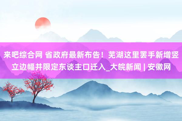 来吧综合网 省政府最新布告！芜湖这里罢手新增竖立边幅并限定东谈主口迁入_大皖新闻 | 安徽网