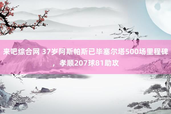 来吧综合网 37岁阿斯帕斯已毕塞尔塔500场里程碑，孝顺207球81助攻