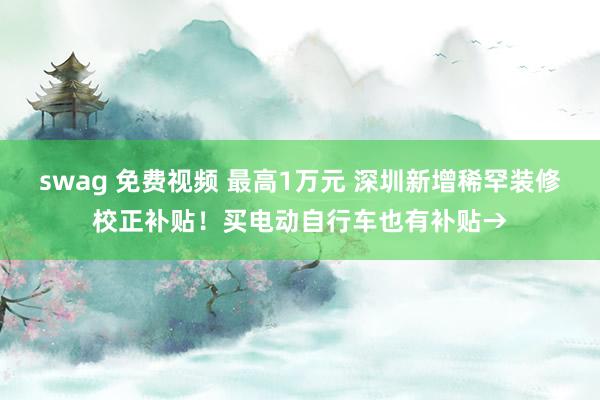 swag 免费视频 最高1万元 深圳新增稀罕装修校正补贴！买电动自行车也有补贴→