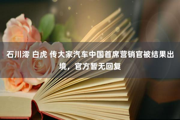 石川澪 白虎 传大家汽车中国首席营销官被结果出境，官方暂无回复
