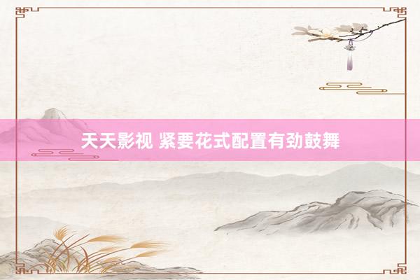 天天影视 紧要花式配置有劲鼓舞