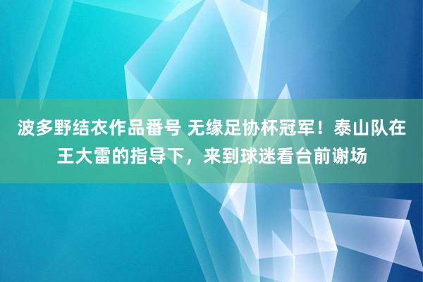 波多野结衣作品番号 无缘足协杯冠军！泰山队在王大雷的指导下，来到球迷看台前谢场