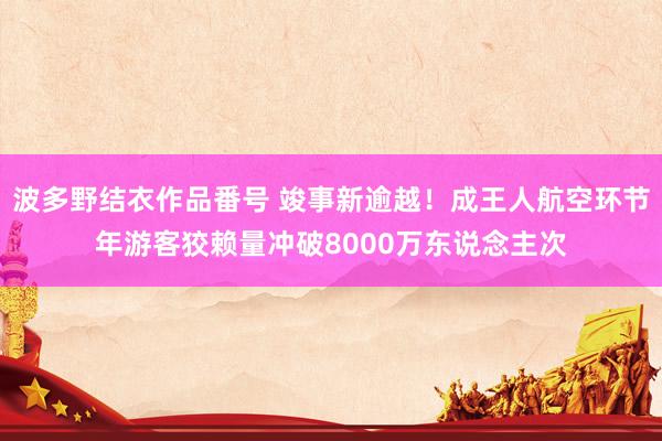 波多野结衣作品番号 竣事新逾越！成王人航空环节年游客狡赖量冲破8000万东说念主次