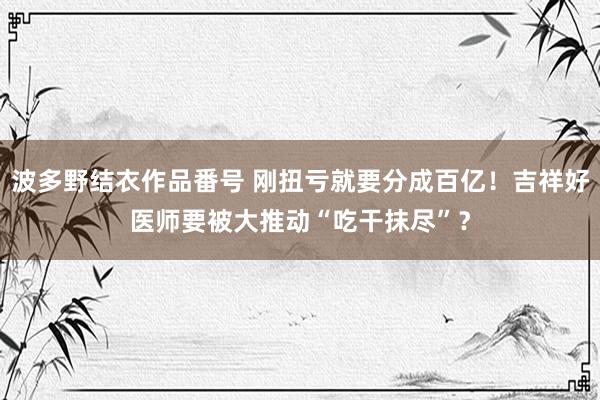 波多野结衣作品番号 刚扭亏就要分成百亿！吉祥好医师要被大推动“吃干抹尽”？