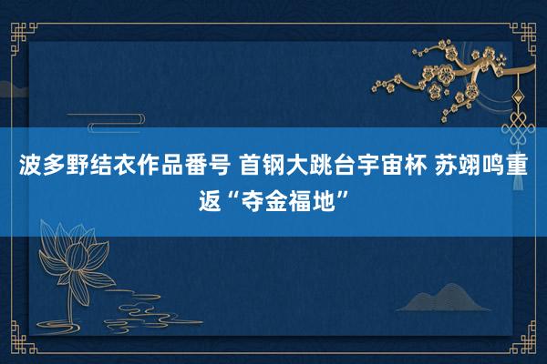 波多野结衣作品番号 首钢大跳台宇宙杯 苏翊鸣重返“夺金福地”
