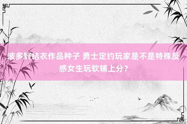 波多野结衣作品种子 勇士定约玩家是不是特殊反感女生玩软辅上分？