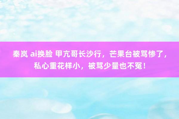 秦岚 ai换脸 甲亢哥长沙行，芒果台被骂惨了，私心重花样小，被骂少量也不冤！