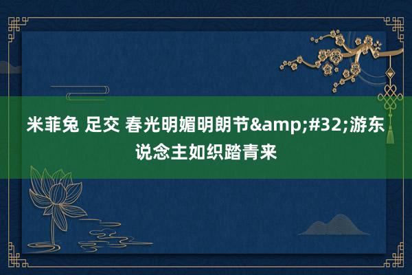 米菲兔 足交 春光明媚明朗节&#32;游东说念主如织踏青来