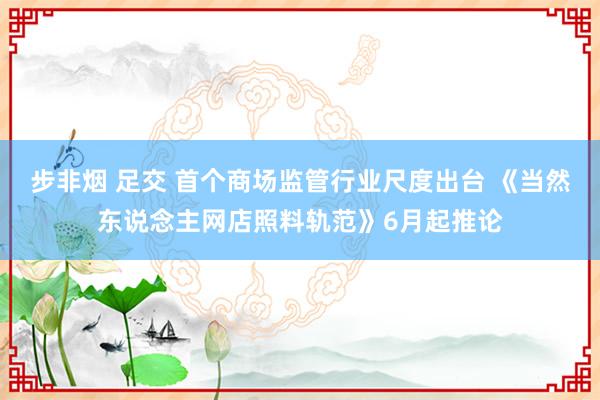 步非烟 足交 首个商场监管行业尺度出台 《当然东说念主网店照料轨范》6月起推论