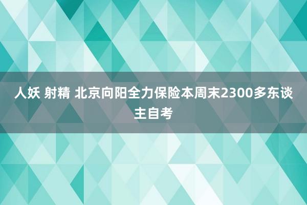 人妖 射精 北京向阳全力保险本周末2300多东谈主自考