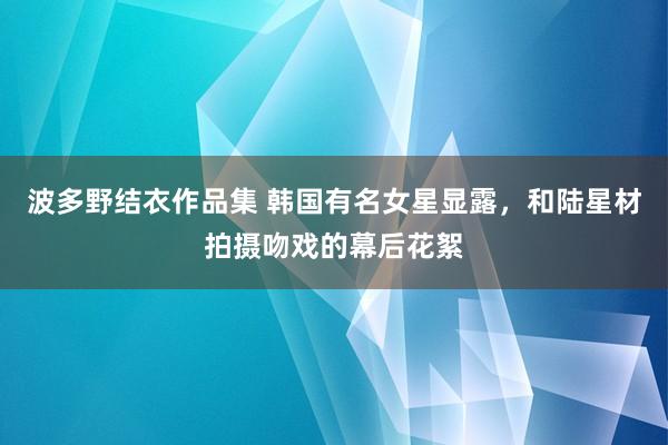 波多野结衣作品集 韩国有名女星显露，和陆星材拍摄吻戏的幕后花絮