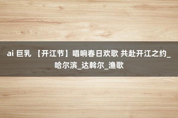 ai 巨乳 【开江节】唱响春日欢歌 共赴开江之约_哈尔滨_达斡尔_渔歌