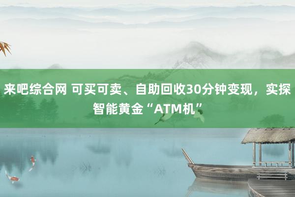 来吧综合网 可买可卖、自助回收30分钟变现，实探智能黄金“ATM机”