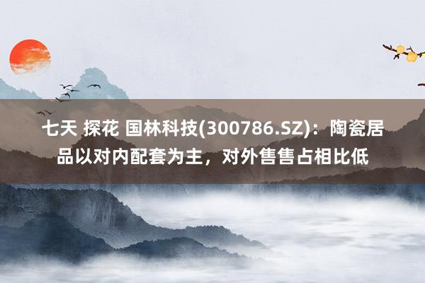 七天 探花 国林科技(300786.SZ)：陶瓷居品以对内配套为主，对外售售占相比低