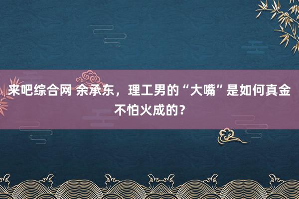 来吧综合网 余承东，理工男的“大嘴”是如何真金不怕火成的？