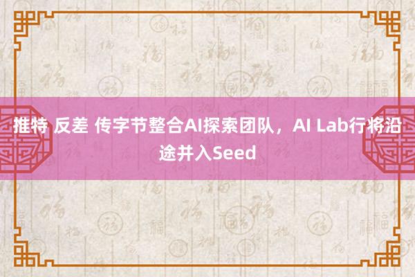 推特 反差 传字节整合AI探索团队，AI Lab行将沿途并入Seed