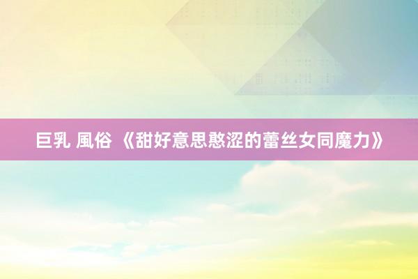 巨乳 風俗 《甜好意思憨涩的蕾丝女同魔力》