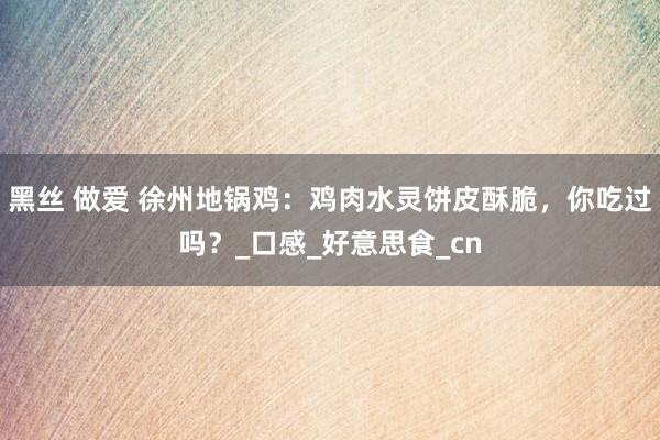 黑丝 做爱 徐州地锅鸡：鸡肉水灵饼皮酥脆，你吃过吗？_口感_好意思食_cn