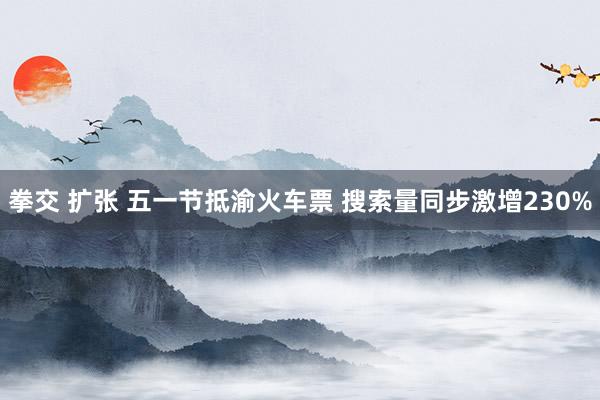 拳交 扩张 五一节抵渝火车票 搜索量同步激增230%