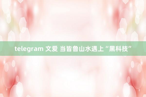 telegram 文爱 当皆鲁山水遇上“黑科技”