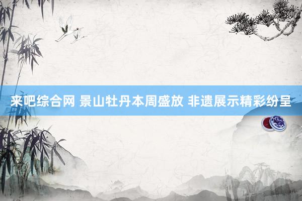 来吧综合网 景山牡丹本周盛放 非遗展示精彩纷呈