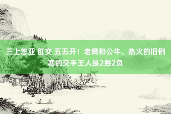 三上悠亚 肛交 五五开！老鹰和公牛、热火的旧例赛的交手王人是2胜2负