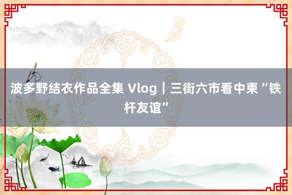 波多野结衣作品全集 Vlog｜三街六市看中柬“铁杆友谊”