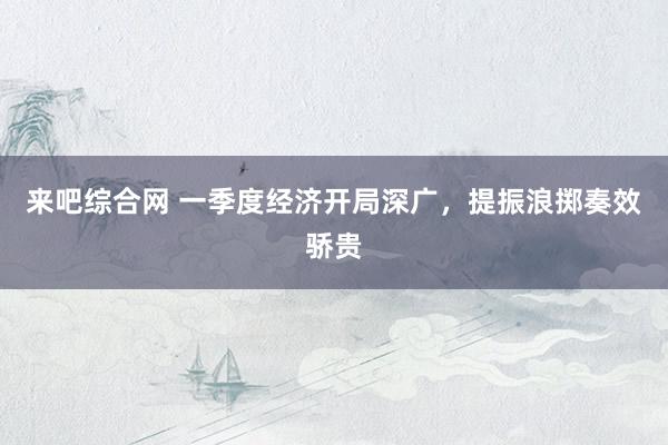 来吧综合网 一季度经济开局深广，提振浪掷奏效骄贵