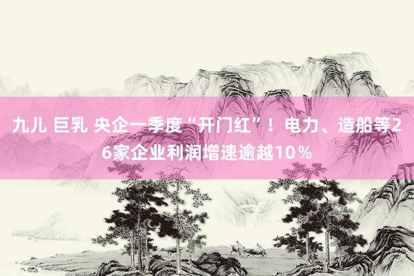九儿 巨乳 央企一季度“开门红”！电力、造船等26家企业利润增速逾越10％