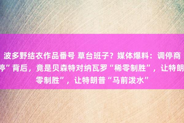 波多野结衣作品番号 草台班子？媒体爆料：调停商场的“90天暂停”背后，竟是贝森特对纳瓦罗“稀零制胜”，让特朗普“马前泼水”