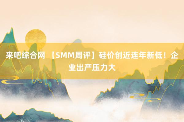 来吧综合网 【SMM周评】硅价创近连年新低！企业出产压力大