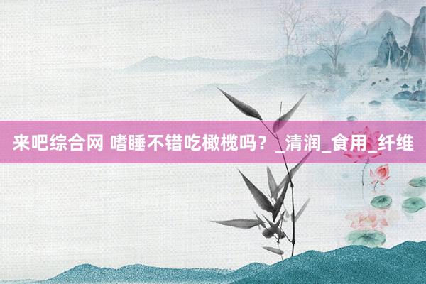 来吧综合网 嗜睡不错吃橄榄吗？_清润_食用_纤维