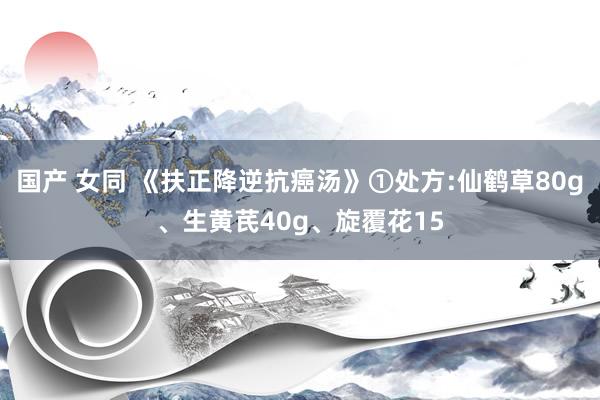 国产 女同 《扶正降逆抗癌汤》①处方:仙鹤草80g、生黄芪40g、旋覆花15