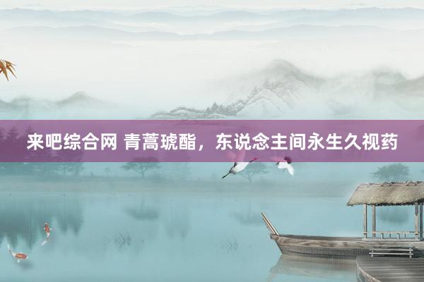 来吧综合网 青蒿琥酯，东说念主间永生久视药