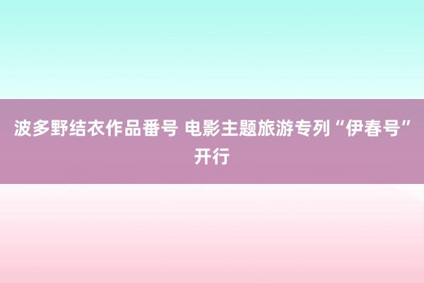 波多野结衣作品番号 电影主题旅游专列“伊春号”开行