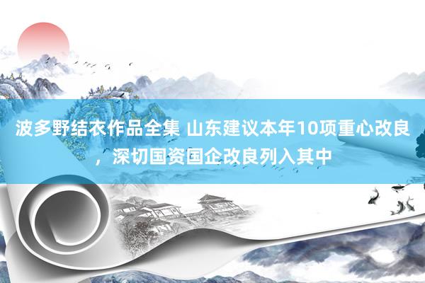 波多野结衣作品全集 山东建议本年10项重心改良，深切国资国企改良列入其中