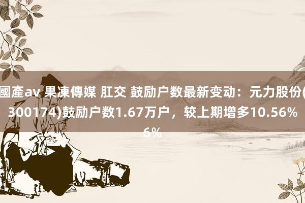 國產av 果凍傳媒 肛交 鼓励户数最新变动：元力股份(300